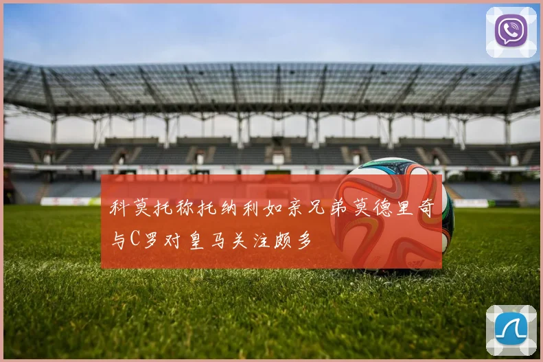 科莫托称托纳利如亲兄弟莫德里奇与C罗对皇马关注颇多