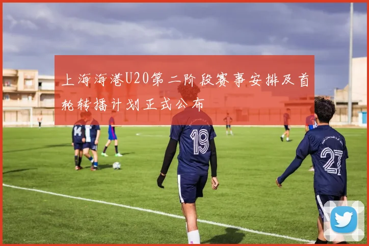 上海海港U20第二阶段赛事安排及首轮转播计划正式公布