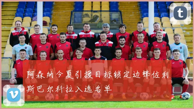 阿森纳今夏引援目标锁定边锋佐利斯巴尔科拉入选名单
