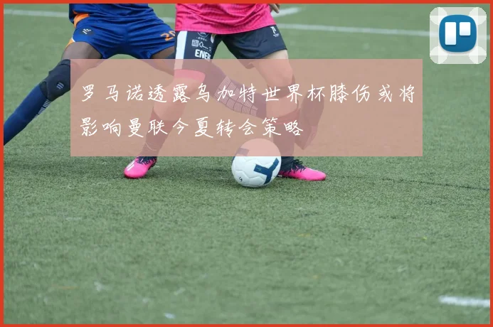 罗马诺透露乌加特世界杯膝伤或将影响曼联今夏转会策略