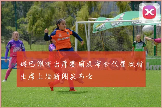 姆巴佩将出席赛前发布会代替坎特出席上场新闻发布会
