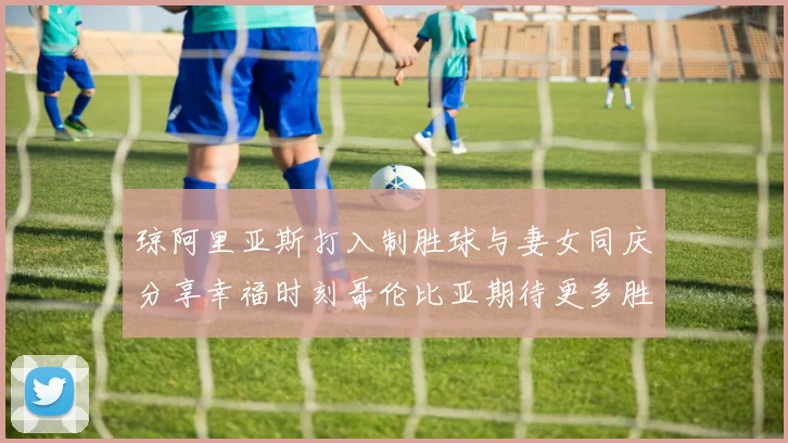 琼阿里亚斯打入制胜球与妻女同庆分享幸福时刻哥伦比亚期待更多胜利