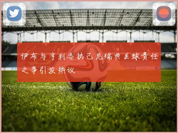 伊布与亨利各执己见瑞典丢球责任之争引发热议
