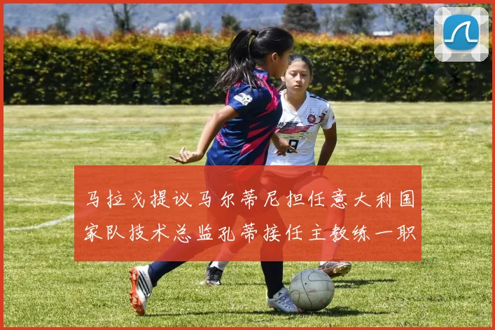 马拉戈提议马尔蒂尼担任意大利国家队技术总监孔蒂接任主教练一职