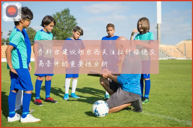 乔科尔建议切尔西关注拉什福德交易条件的重要性分析