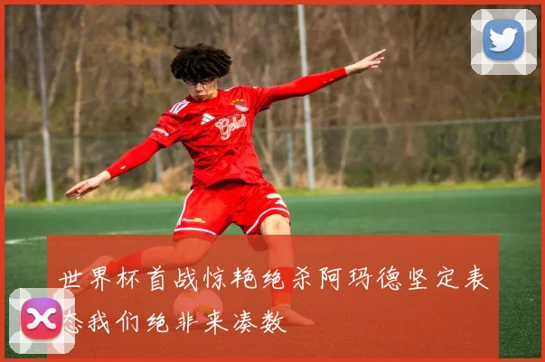 世界杯首战惊艳绝杀阿玛德坚定表态我们绝非来凑数