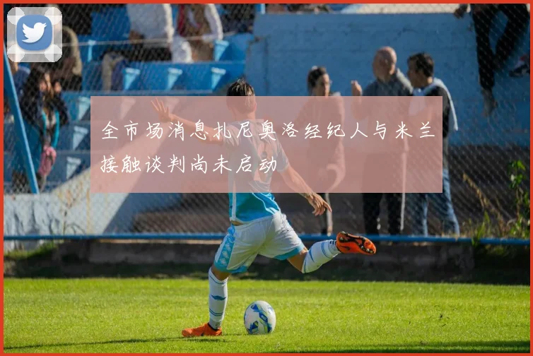 全市场消息扎尼奥洛经纪人与米兰接触谈判尚未启动