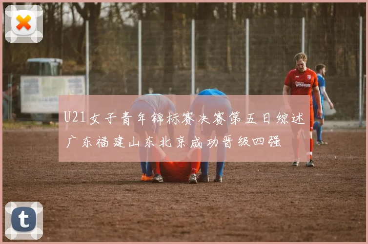 U21女子青年锦标赛决赛第五日综述广东福建山东北京成功晋级四强